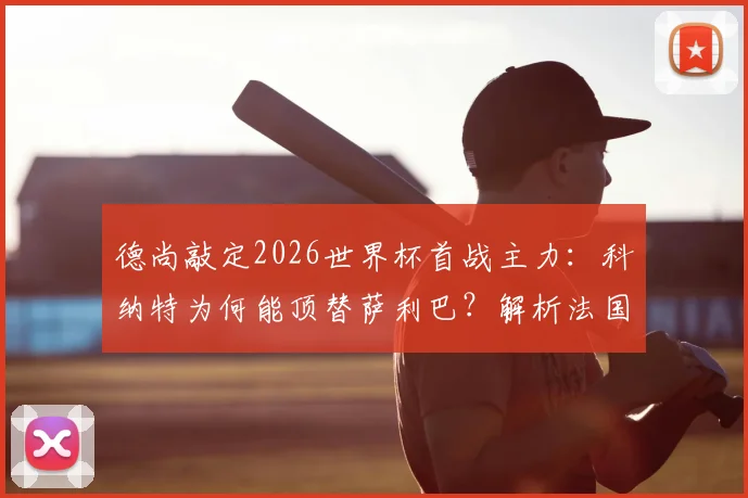 德尚敲定2026世界杯首战主力：科纳特为何能顶替萨利巴？解析法国队防线与战术布局