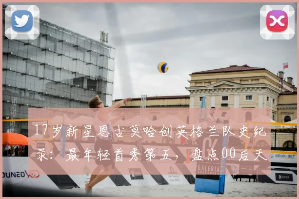 17岁新星恩古莫哈创英格兰队史纪录：最年轻首秀第五，盘点00后天才崛起之路