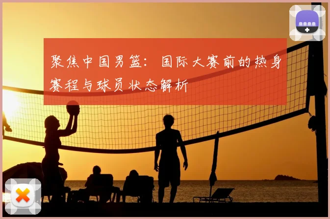 聚焦中国男篮：国际大赛前的热身赛程与球员状态解析