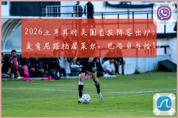 2026土耳其对美国首发阵容出炉：麦肯尼搭档居莱尔，巴洛贡与恰10替补待命引热议