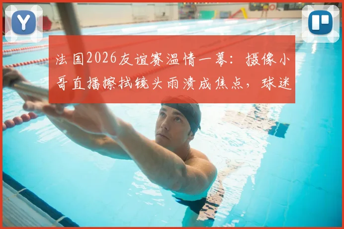 法国2026友谊赛温情一幕:摄像小哥直播擦拭镜头雨渍成焦点,球迷直呼可爱!背后的转播故事