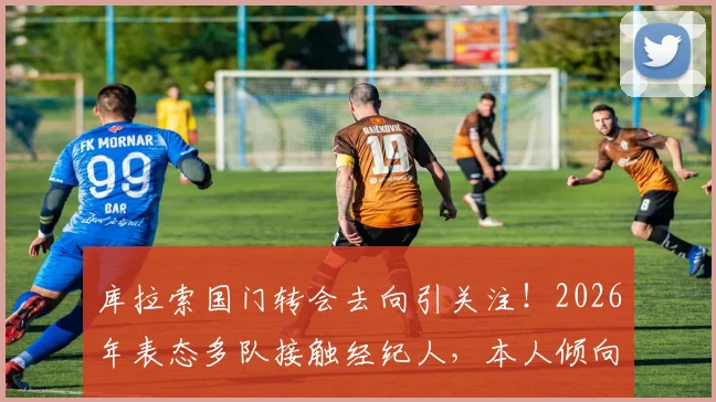 库拉索国门转会去向引关注!2026年表态多队接触经纪人,本人倾向休息后再定未来