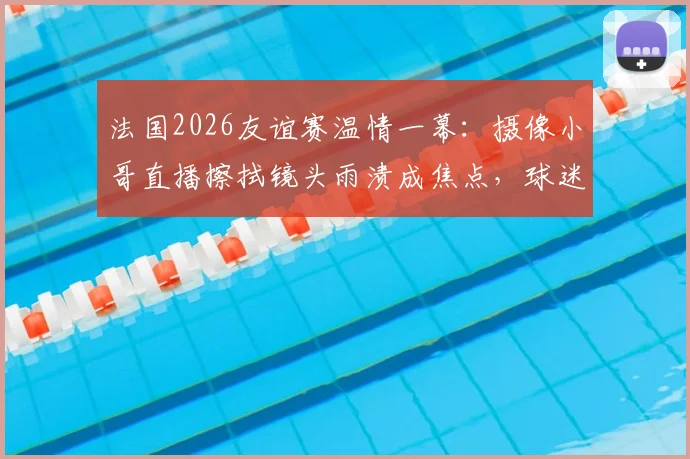 法国2026友谊赛温情一幕：摄像小哥直播擦拭镜头雨渍成焦点，球迷直呼可爱！背后的转播故事