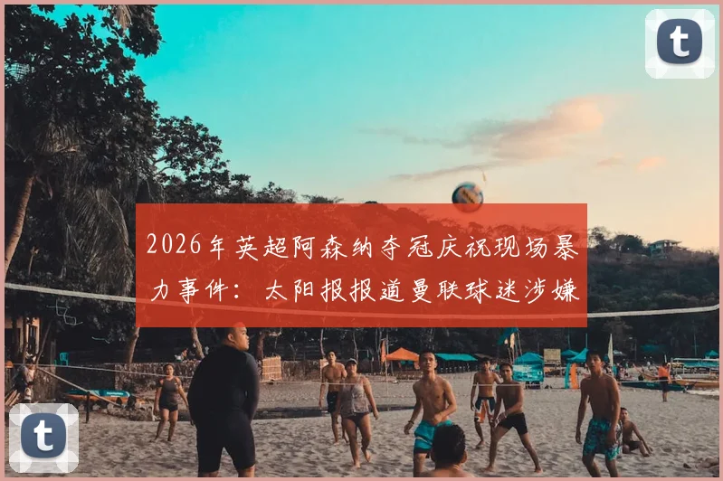 2026年英超阿森纳夺冠庆祝现场暴力事件：太阳报报道曼联球迷涉嫌致球迷死亡案件详情与后续追踪