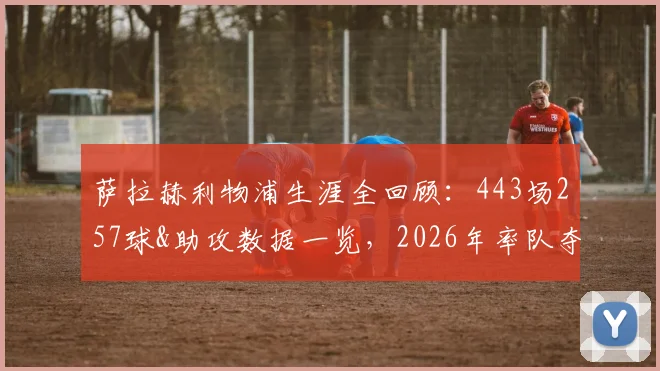 萨拉赫利物浦生涯全回顾：443场257球&助攻数据一览，2026年率队夺9座冠军成就解析