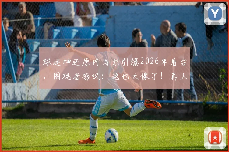 球迷神还原内马尔引爆2026年看台,围观者感叹:这也太像了!真人cos细节全解析