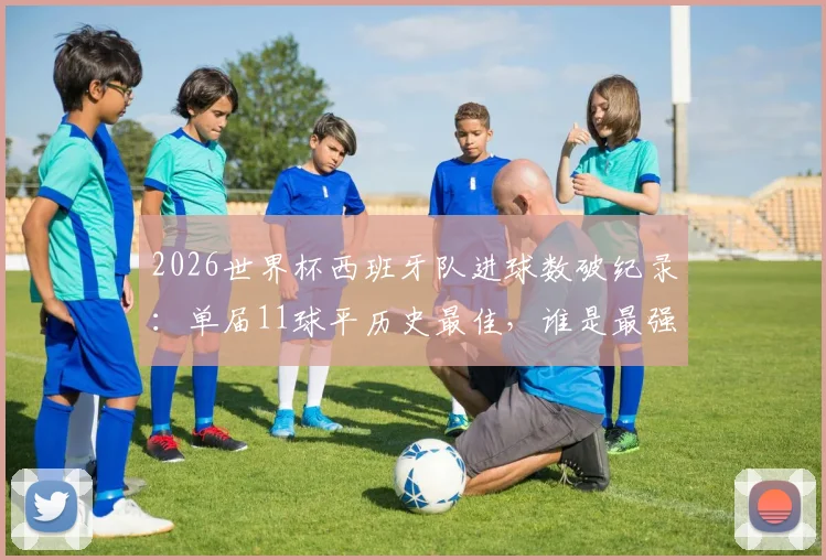 2026世界杯西班牙队进球数破纪录：单届11球平历史最佳，谁是最强火力点？