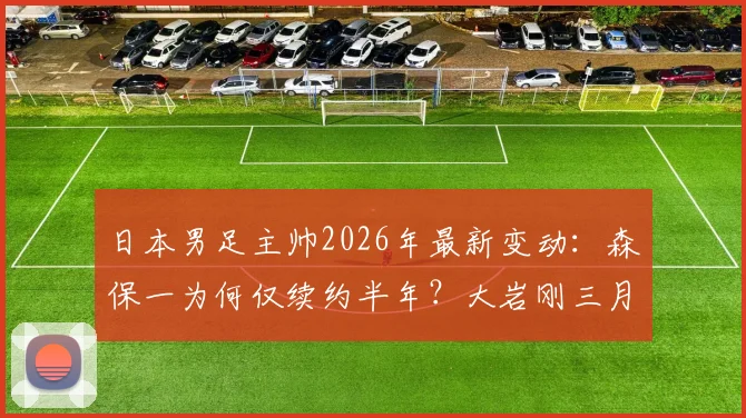 日本男足主帅2026年最新变动:森保一为何仅续约半年?大岩刚三月上任时间线详解