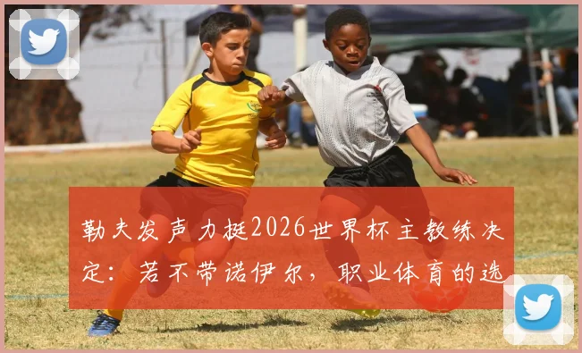 勒夫发声力挺2026世界杯主教练决定：若不带诺伊尔，职业体育的选择完全能理解