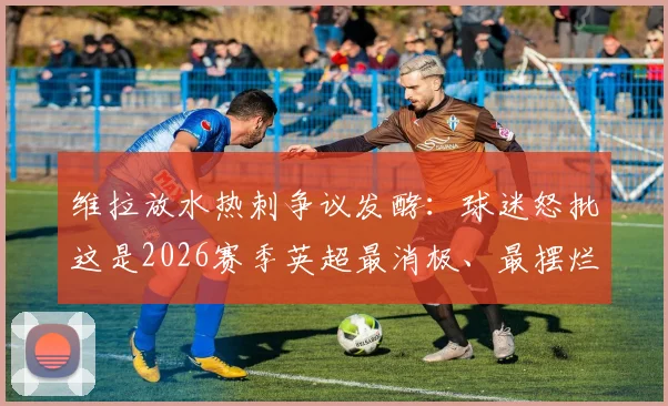 维拉放水热刺争议发酵：球迷怒批这是2026赛季英超最消极、最摆烂的一场比赛，背后原因深度剖析