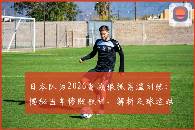 日本队为2026备战狠抓高温训练:揭秘当年惨败教训,解析足球运动员应对酷暑的科学方法