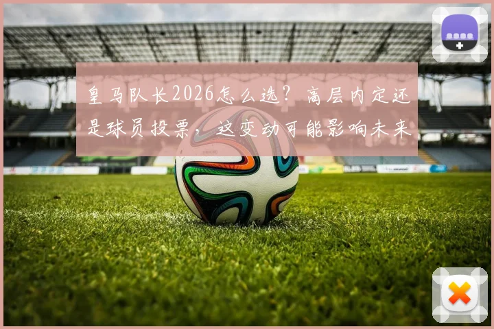 皇马队长2026怎么选？高层内定还是球员投票，这变动可能影响未来数年更衣室