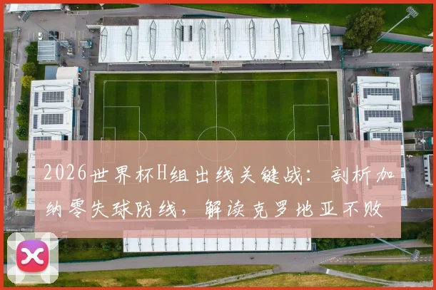 2026世界杯H组出线关键战:剖析加纳零失球防线,解读克罗地亚不败即晋级规则