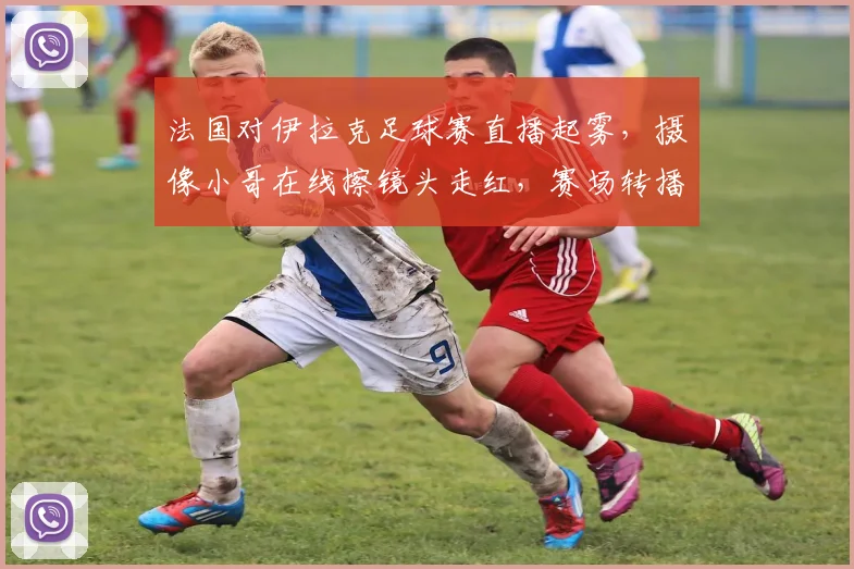 法国对伊拉克足球赛直播起雾,摄像小哥在线擦镜头走红,赛场转播幕后趣事大揭秘