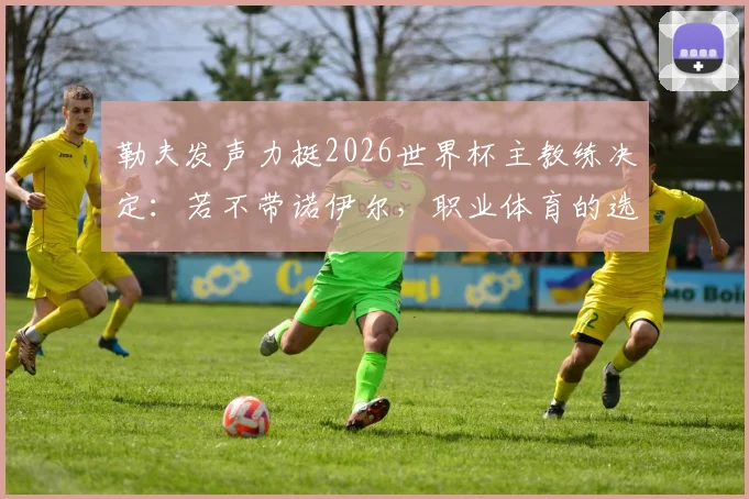勒夫发声力挺2026世界杯主教练决定:若不带诺伊尔,职业体育的选择完全能理解