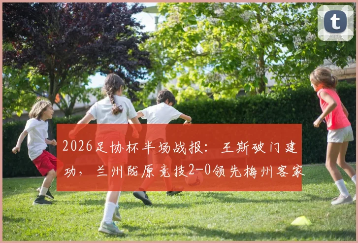 2026足协杯半场战报：王斯破门建功，兰州陇原竞技2-0领先梅州客家，看比赛走势与关键数据解析