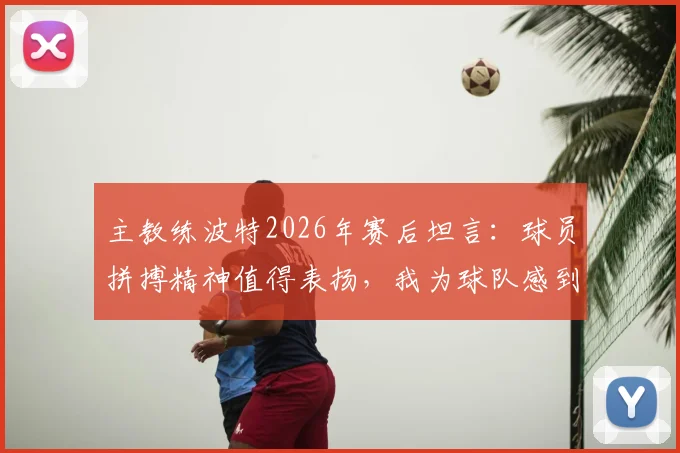 主教练波特2026年赛后坦言：球员拼搏精神值得表扬，我为球队感到自豪