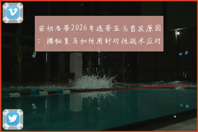 安切洛蒂2026年选蒂亚戈首发原因：揭秘皇马如何用针对性战术应对摩洛哥球队的侵略性打法