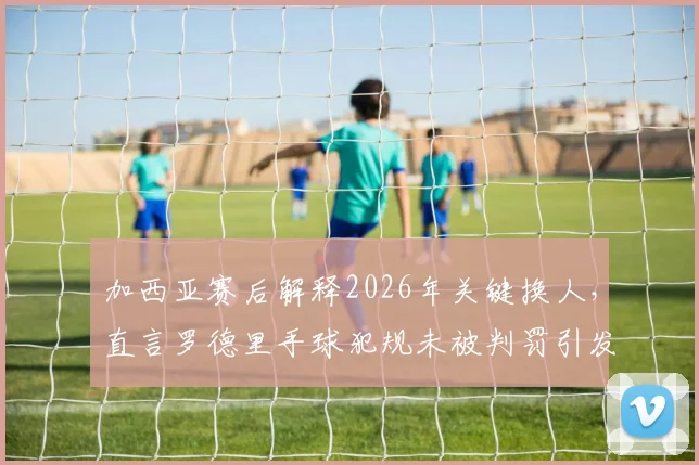 加西亚赛后解释2026年关键换人，直言罗德里手球犯规未被判罚引发热议
