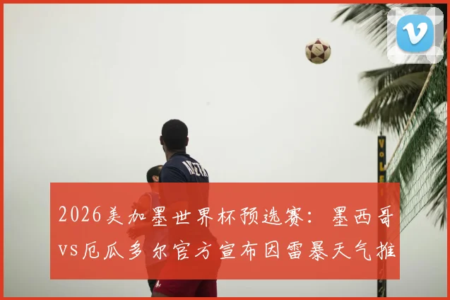 2026美加墨世界杯预选赛:墨西哥vs厄瓜多尔官方宣布因雷暴天气推迟,最新开球时间确认晚上10点