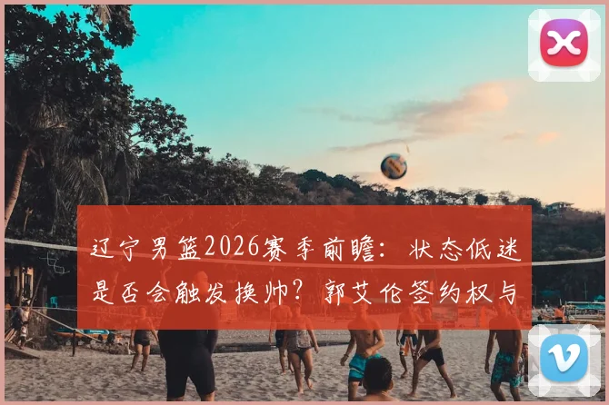 辽宁男篮2026赛季前瞻：状态低迷是否会触发换帅？郭艾伦签约权与球队重建深度分析