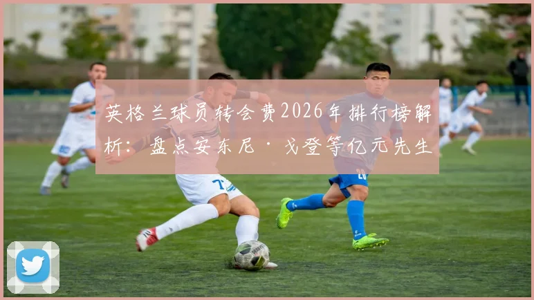 英格兰球员转会费2026年排行榜解析：盘点安东尼·戈登等亿元先生，附详细转会数据清单