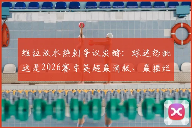 维拉放水热刺争议发酵：球迷怒批这是2026赛季英超最消极、最摆烂的一场比赛，背后原因深度剖析
