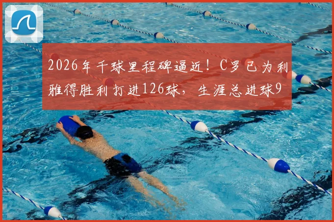 2026年千球里程碑逼近！C罗已为利雅得胜利打进126球，生涯总进球970粒全记录解析