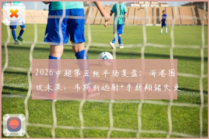 2026中超第五轮半场复盘：海港围攻未果，韦斯利远射+李新翔错失良机，新鹏城防守坚韧