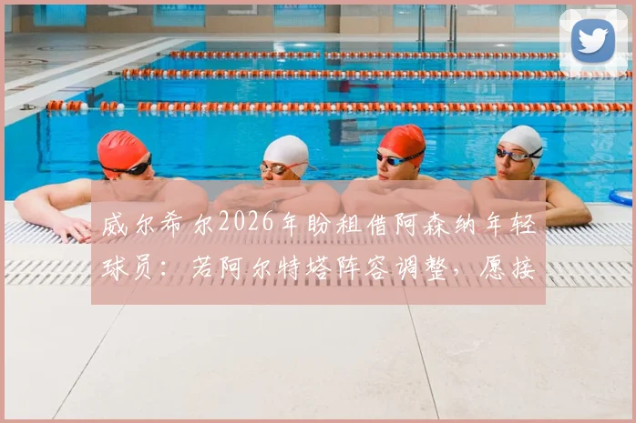 威尔希尔2026年盼租借阿森纳年轻球员：若阿尔特塔阵容调整，愿接手外租新星，附青年球员培养通道解析