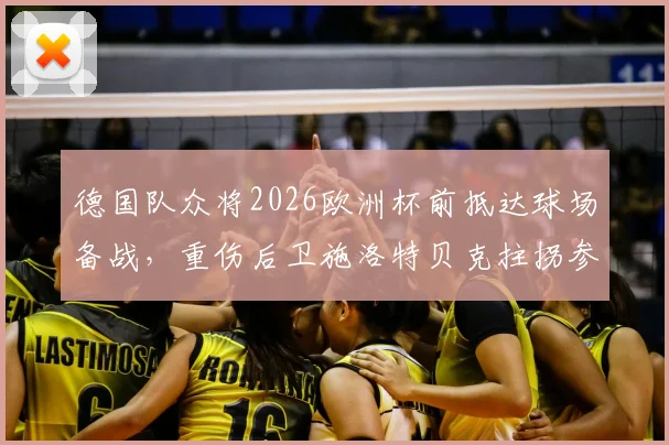 德国队众将2026欧洲杯前抵达球场备战，重伤后卫施洛特贝克拄拐参与引发关注，伤势进展及归队时间引热议