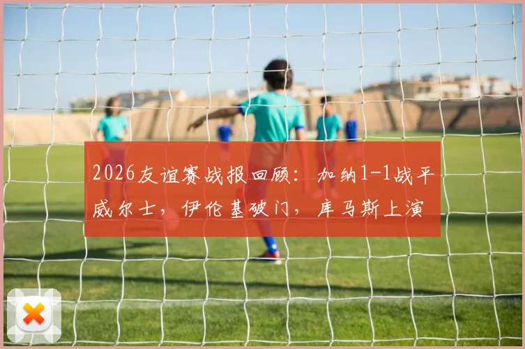 2026友谊赛战报回顾：加纳1-1战平威尔士，伊伦基破门，库马斯上演精彩绝平