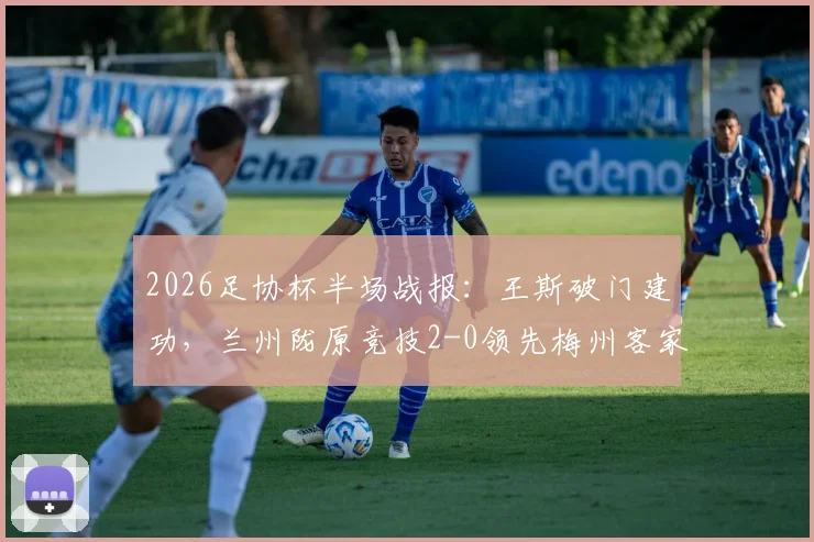 2026足协杯半场战报:王斯破门建功,兰州陇原竞技2-0领先梅州客家,看比赛走势与关键数据解析