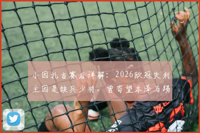 小因扎吉赛后详解：2026欧冠失利主因是缺兵少将，曾寄望本泽马踢满全场破门