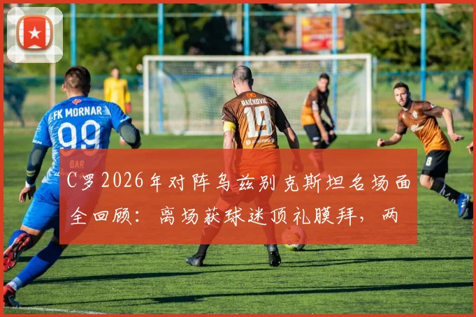 C罗2026年对阵乌兹别克斯坦名场面全回顾:离场获球迷顶礼膜拜,两度经典Siu引爆全场,附个人高光集锦
