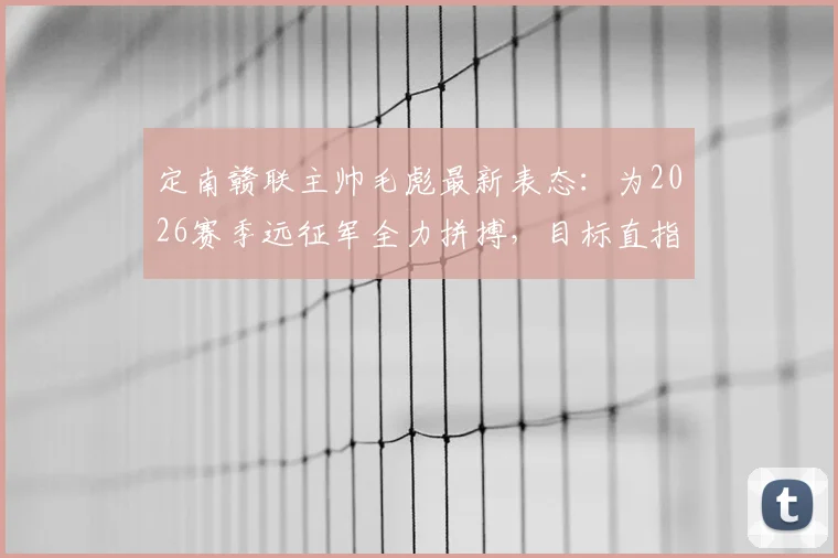 定南赣联主帅毛彪最新表态：为2026赛季远征军全力拼搏，目标直指胜利，江西足球新看点