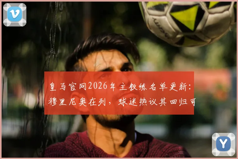 皇马官网2026年主教练名单更新：穆里尼奥在列，球迷热议其回归可能性与球队未来走向
