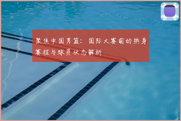聚焦中国男篮:国际大赛前的热身赛程与球员状态解析