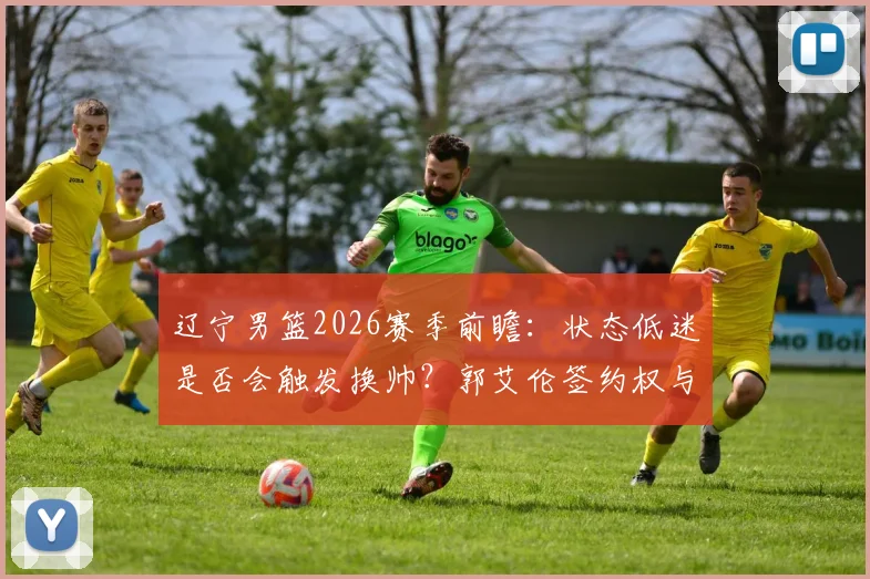 辽宁男篮2026赛季前瞻：状态低迷是否会触发换帅？郭艾伦签约权与球队重建深度分析