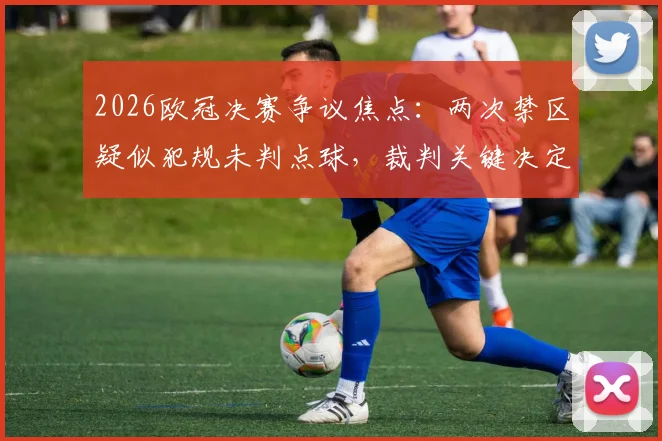 2026欧冠决赛争议焦点：两次禁区疑似犯规未判点球，裁判关键决定是否改变了阿森纳的冠军命运？