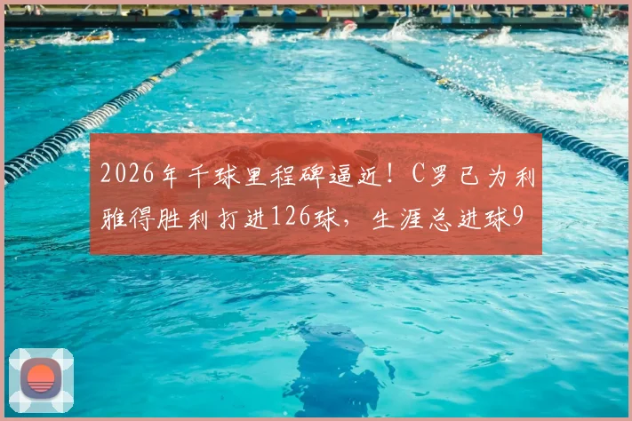 2026年千球里程碑逼近!C罗已为利雅得胜利打进126球,生涯总进球970粒全记录解析