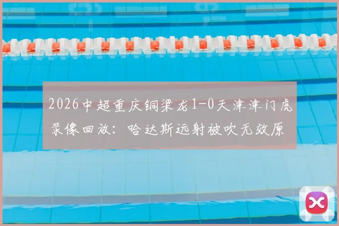 2026中超重庆铜梁龙1-0天津津门虎录像回放：哈达斯远射被吹无效原因解析，附双方比赛数据深度分析