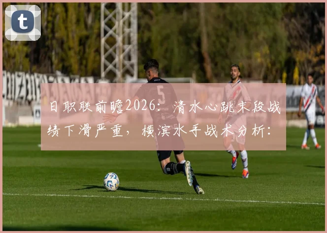 日职联前瞻2026:清水心跳末段战绩下滑严重,横滨水手战术分析:攻强守弱成关键胜负手