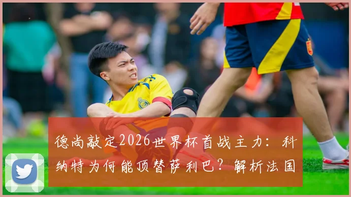 德尚敲定2026世界杯首战主力:科纳特为何能顶替萨利巴?解析法国队防线与战术布局