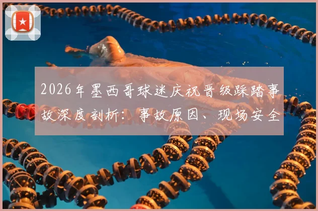 2026年墨西哥球迷庆祝晋级踩踏事故深度剖析:事故原因、现场安全教训与大型活动风险防范指南