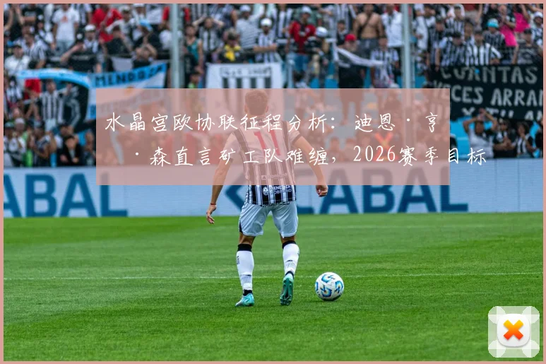 水晶宫欧协联征程分析：迪恩·亨德森直言矿工队难缠，2026赛季目标远超预期