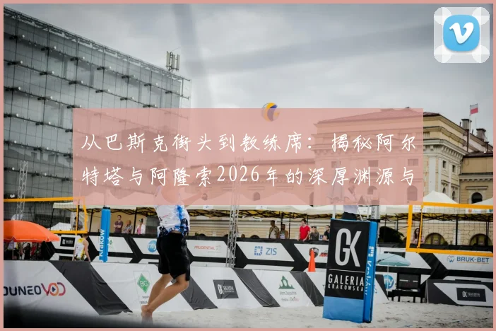 从巴斯克街头到教练席：揭秘阿尔特塔与阿隆索2026年的深厚渊源与迥异执教路