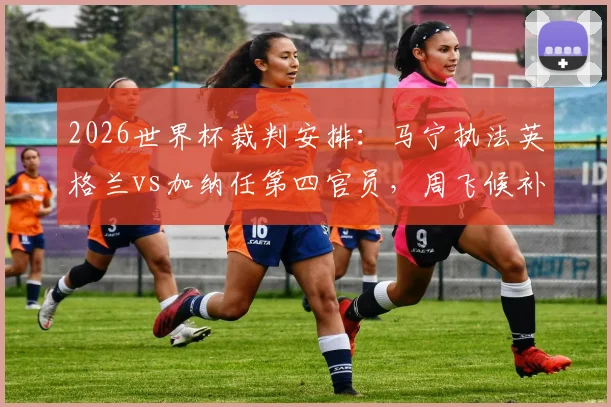 2026世界杯裁判安排：马宁执法英格兰vs加纳任第四官员，周飞候补助理，德转朱艺消息确认