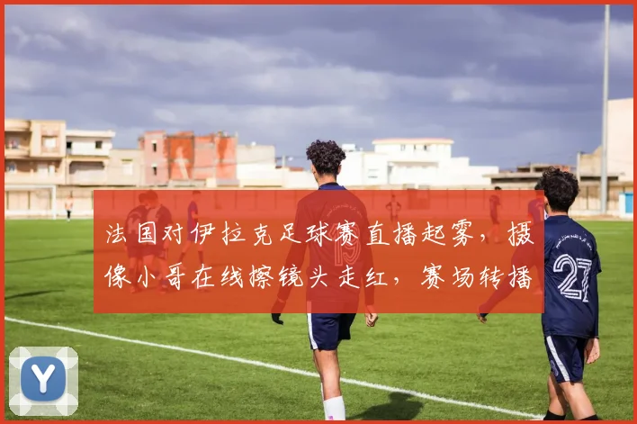 法国对伊拉克足球赛直播起雾，摄像小哥在线擦镜头走红，赛场转播幕后趣事大揭秘