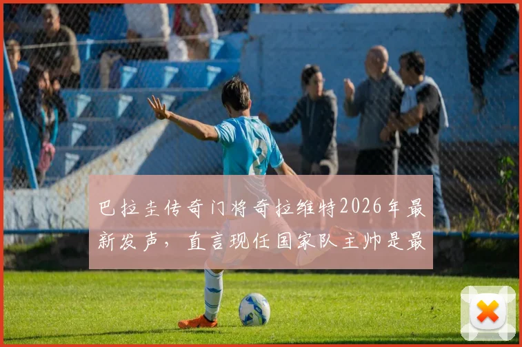 巴拉圭传奇门将奇拉维特2026年最新发声，直言现任国家队主帅是最会装腔作势的骗子，揭秘其执教能力真相